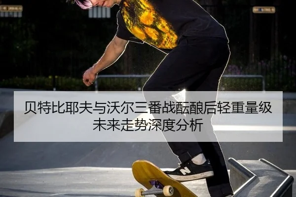 贝特比耶夫与沃尔三番战酝酿后轻重量级未来走势深度分析
